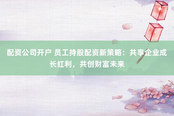 配资公司开户 员工持股配资新策略：共享企业成长红利，共创财富未来