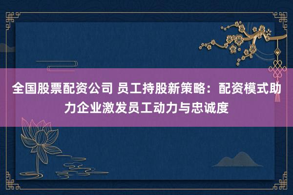 全国股票配资公司 员工持股新策略:配资模式助力企业激发员工动力与忠诚度