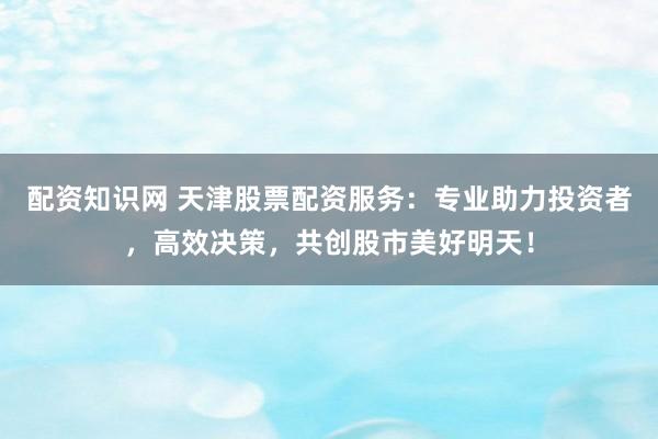 配资知识网 天津股票配资服务:专业助力投资者,高效决策,共创股市美好明天!