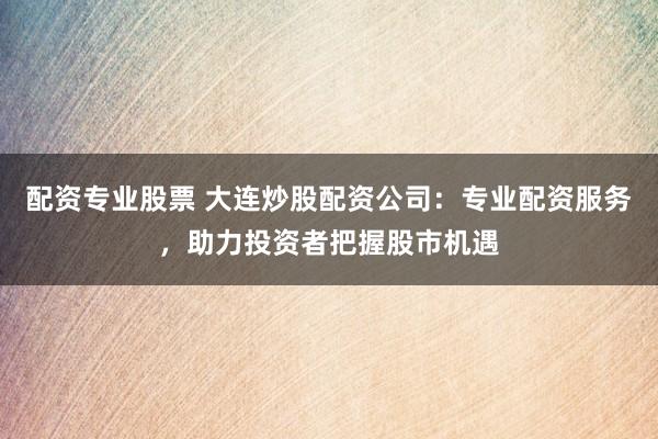 配资专业股票 大连炒股配资公司：专业配资服务，助力投资者把握股市机遇