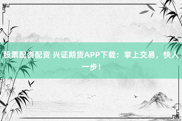股票配资配资 兴证期货APP下载:掌上交易,快人一步!