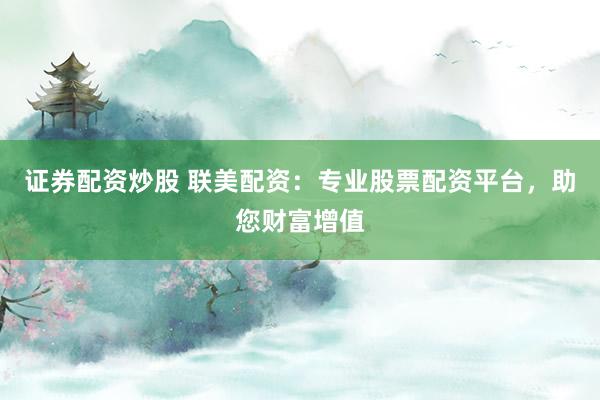 证券配资炒股 联美配资：专业股票配资平台，助您财富增值