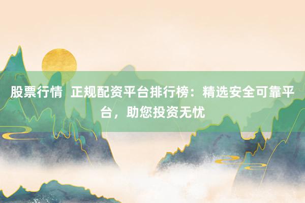 股票行情  正规配资平台排行榜：精选安全可靠平台，助您投资无忧
