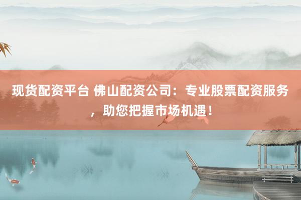 现货配资平台 佛山配资公司：专业股票配资服务，助您把握市场机遇！