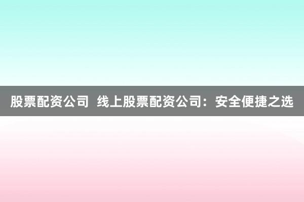 股票配资公司  线上股票配资公司：安全便捷之选