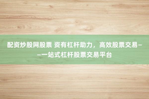 配资炒股网股票 资有杠杆助力，高效股票交易——一站式杠杆股票交易平台