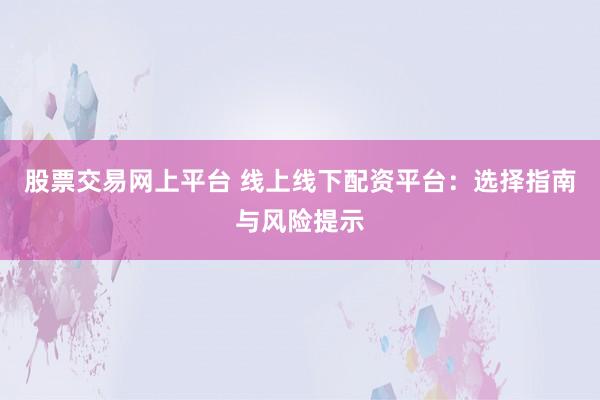 股票交易网上平台 线上线下配资平台：选择指南与风险提示