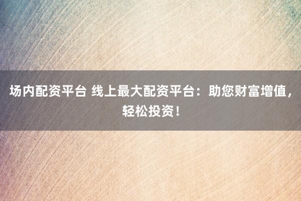 场内配资平台 线上最大配资平台：助您财富增值，轻松投资！