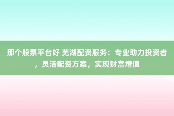 那个股票平台好 芜湖配资服务：专业助力投资者，灵活配资方案，实现财富增值