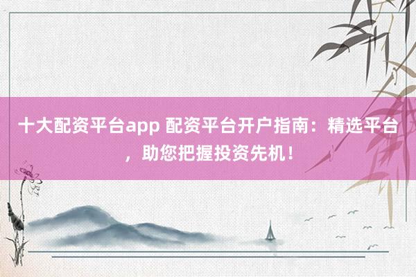 十大配资平台app 配资平台开户指南：精选平台，助您把握投资先机！