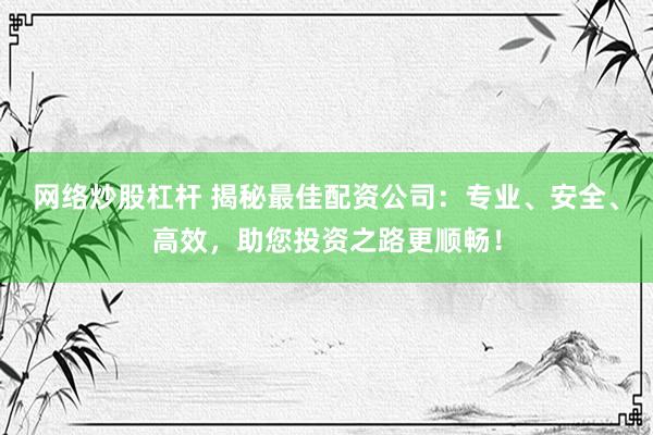 网络炒股杠杆 揭秘最佳配资公司：专业、安全、高效，助您投资之路更顺畅！