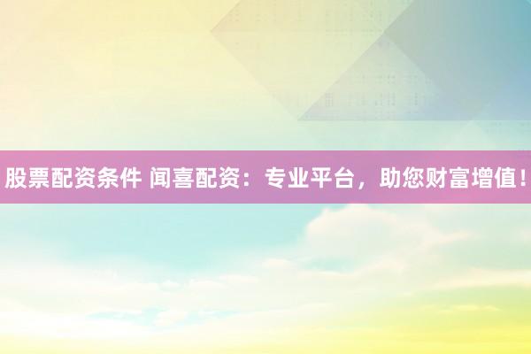 股票配资条件 闻喜配资：专业平台，助您财富增值！