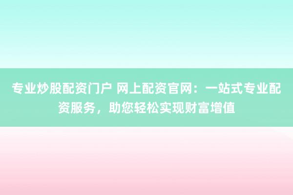 专业炒股配资门户 网上配资官网:一站式专业配资服务,助您轻松实现财富增值