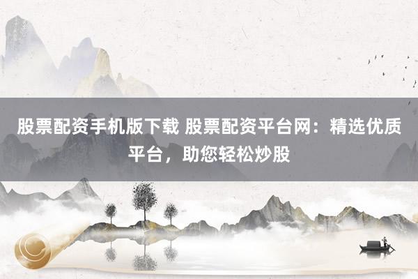 股票配资手机版下载 股票配资平台网:精选优质平台,助您轻松炒股