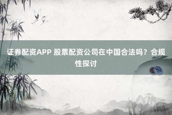 证券配资APP 股票配资公司在中国合法吗?合规性探讨