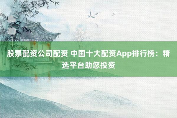 股票配资公司配资 中国十大配资App排行榜:精选平台助您投资