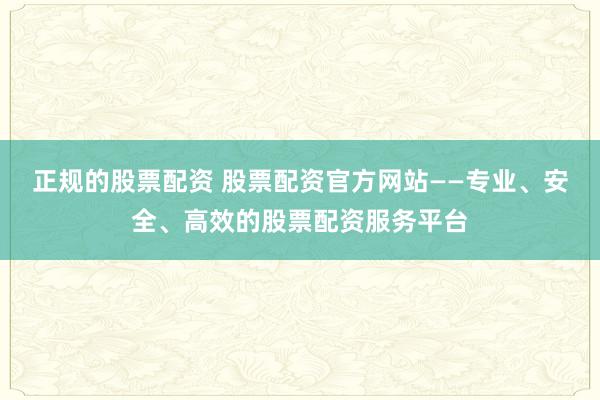 正规的股票配资 股票配资官方网站——专业、安全、高效的股票配资服务平台