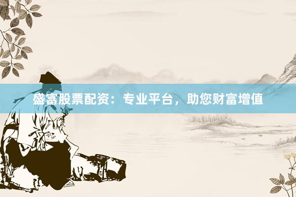 盛富股票配资：专业平台，助您财富增值
