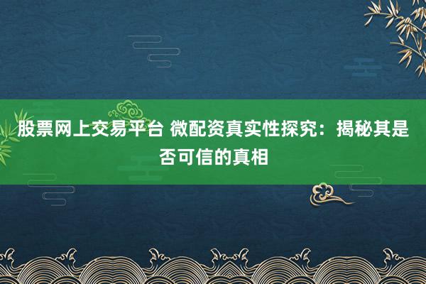 股票网上交易平台 微配资真实性探究：揭秘其是否可信的真相