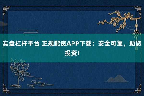 实盘杠杆平台 正规配资APP下载：安全可靠，助您投资！