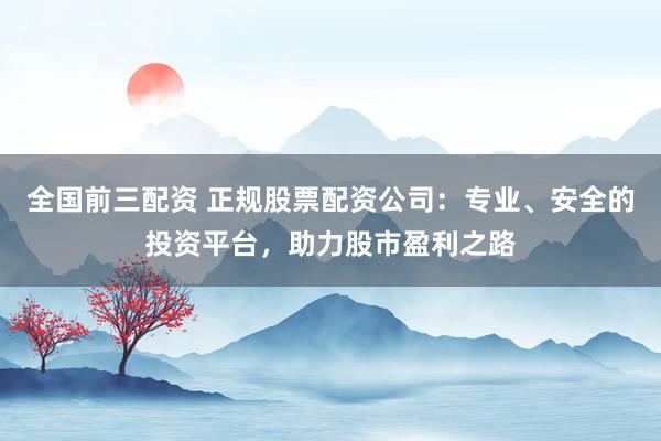 全国前三配资 正规股票配资公司：专业、安全的投资平台，助力股市盈利之路