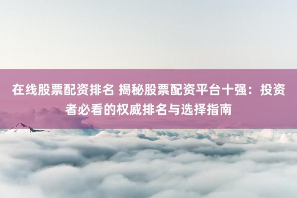 在线股票配资排名 揭秘股票配资平台十强：投资者必看的权威排名与选择指南