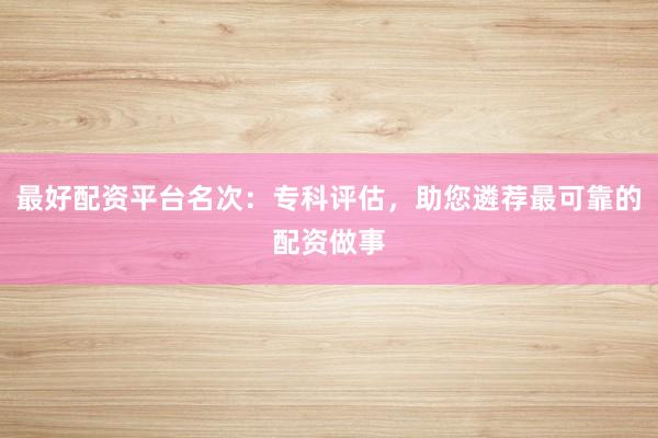 最好配资平台名次：专科评估，助您遴荐最可靠的配资做事