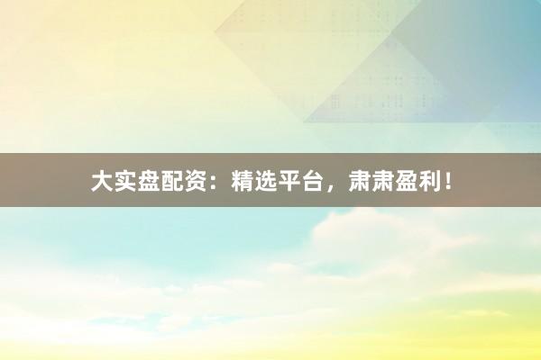 大实盘配资:精选平台,肃肃盈利!