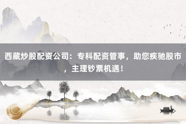 西藏炒股配资公司：专科配资管事，助您疾驰股市，主理钞票机遇！