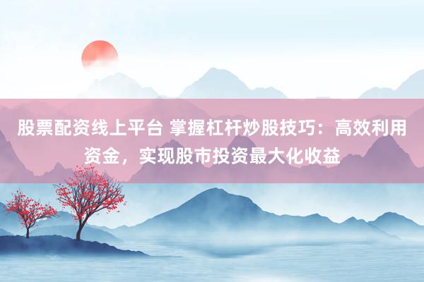 股票配资线上平台 掌握杠杆炒股技巧：高效利用资金，实现股市投资最大化收益