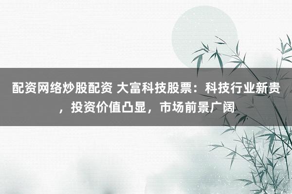 配资网络炒股配资 大富科技股票：科技行业新贵，投资价值凸显，市场前景广阔