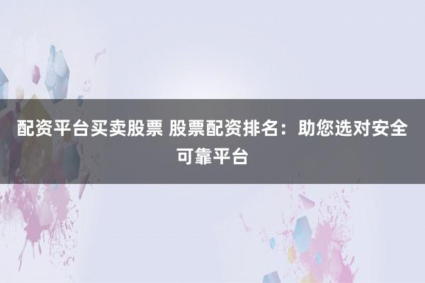 配资平台买卖股票 股票配资排名：助您选对安全可靠平台